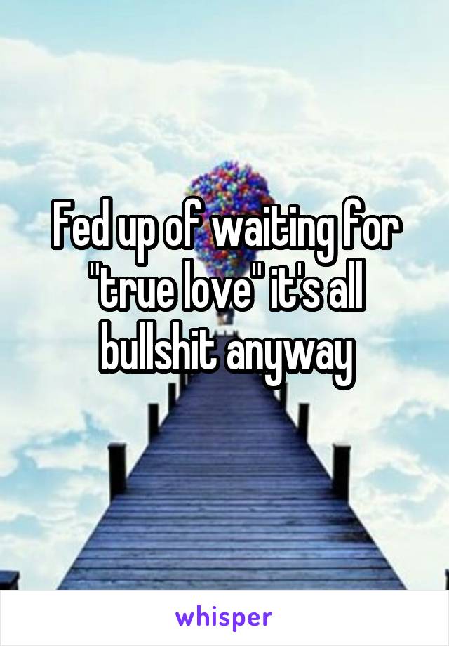 Fed up of waiting for "true love" it's all bullshit anyway
