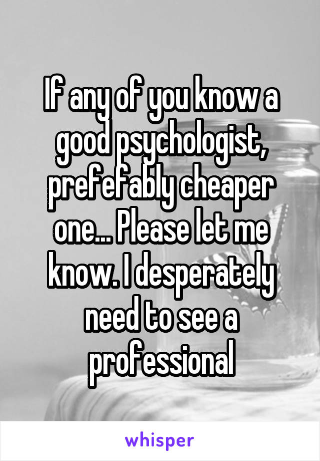 If any of you know a good psychologist, prefefably cheaper one... Please let me know. I desperately need to see a professional
