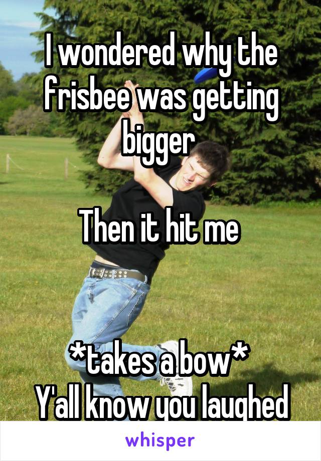 I wondered why the frisbee was getting bigger 

Then it hit me 


*takes a bow* 
Y'all know you laughed