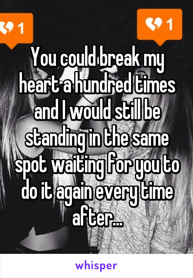 You could break my heart a hundred times and I would still be standing in the same spot waiting for you to do it again every time after...