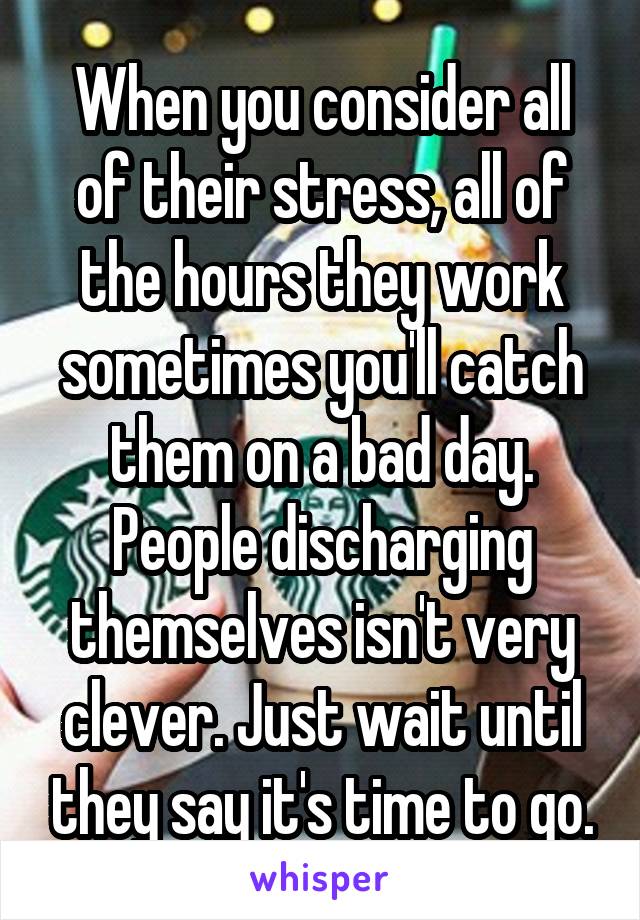When you consider all of their stress, all of the hours they work sometimes you'll catch them on a bad day. People discharging themselves isn't very clever. Just wait until they say it's time to go.