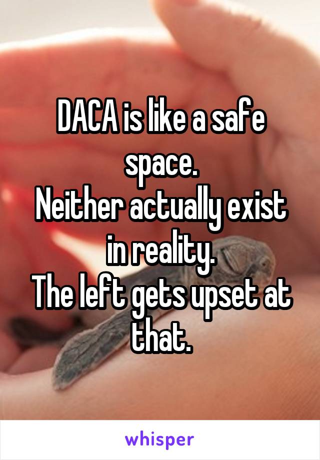 DACA is like a safe space.
Neither actually exist in reality.
The left gets upset at that.
