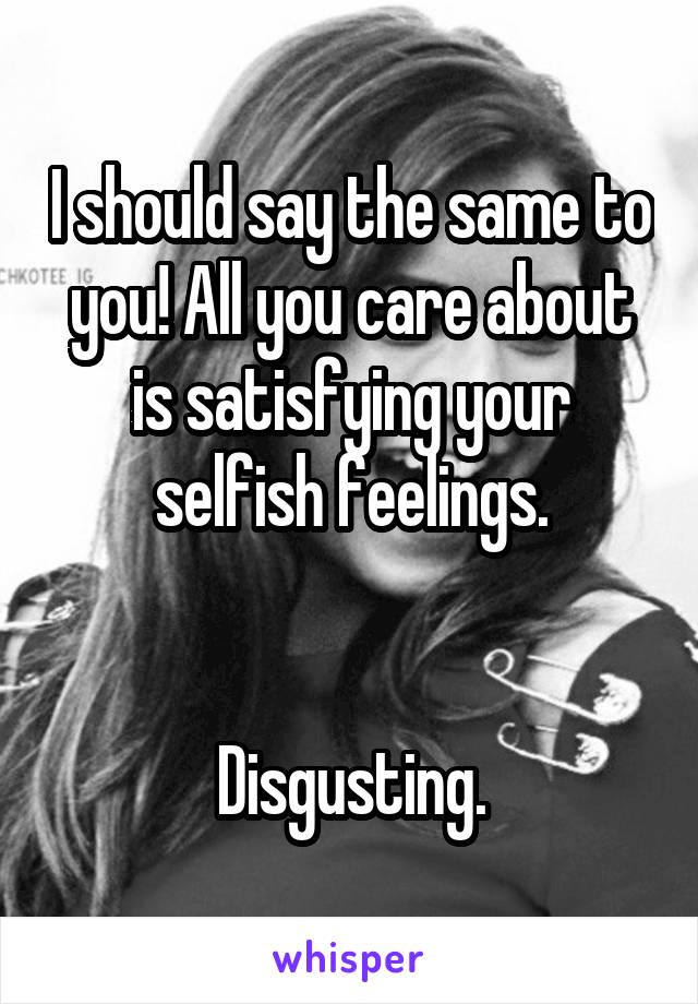 I should say the same to you! All you care about is satisfying your selfish feelings.


Disgusting.