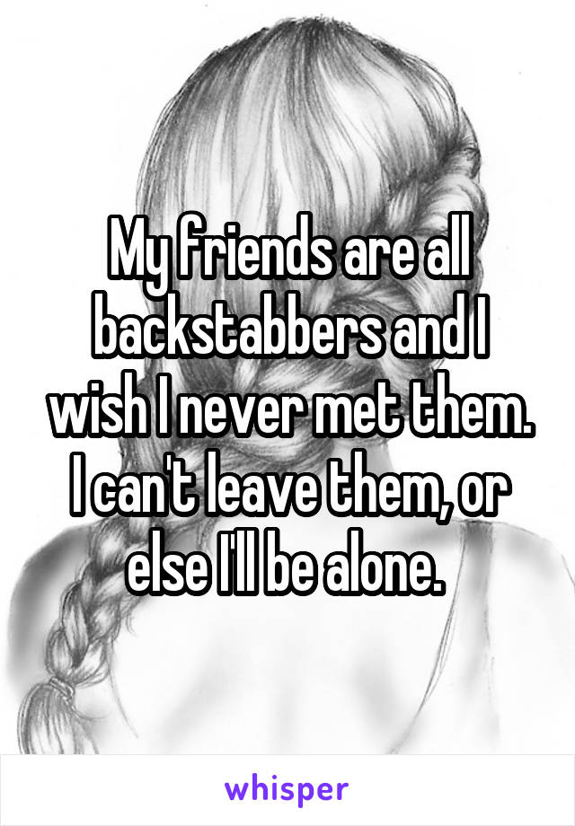 My friends are all backstabbers and I wish I never met them. I can't leave them, or else I'll be alone. 