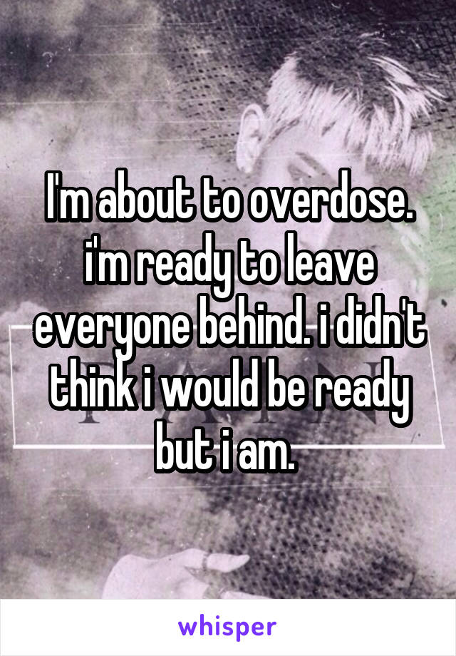I'm about to overdose. i'm ready to leave everyone behind. i didn't think i would be ready but i am. 