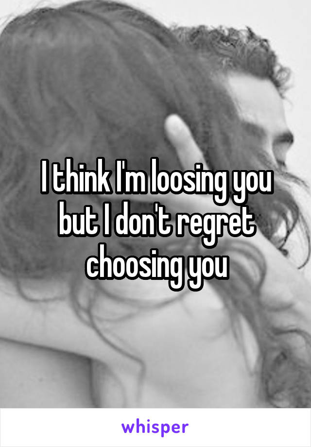 I think I'm loosing you but I don't regret choosing you