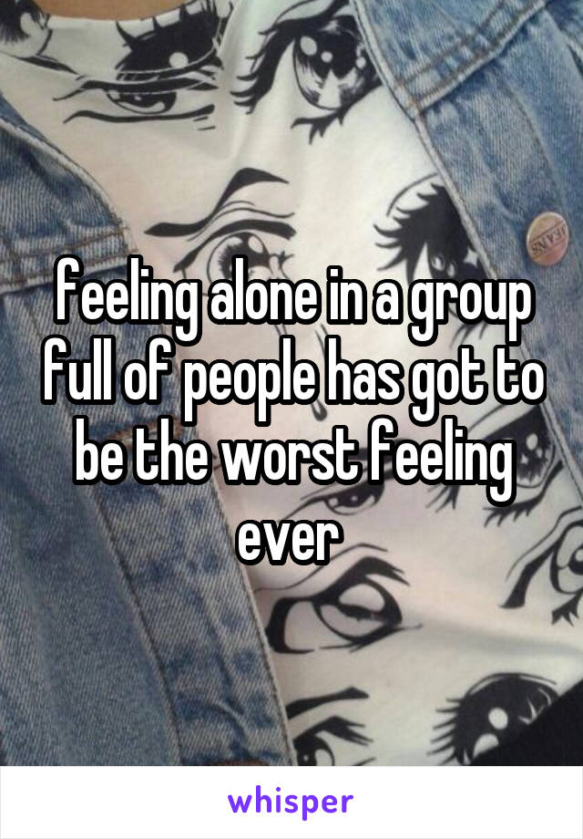 feeling alone in a group full of people has got to be the worst feeling ever 