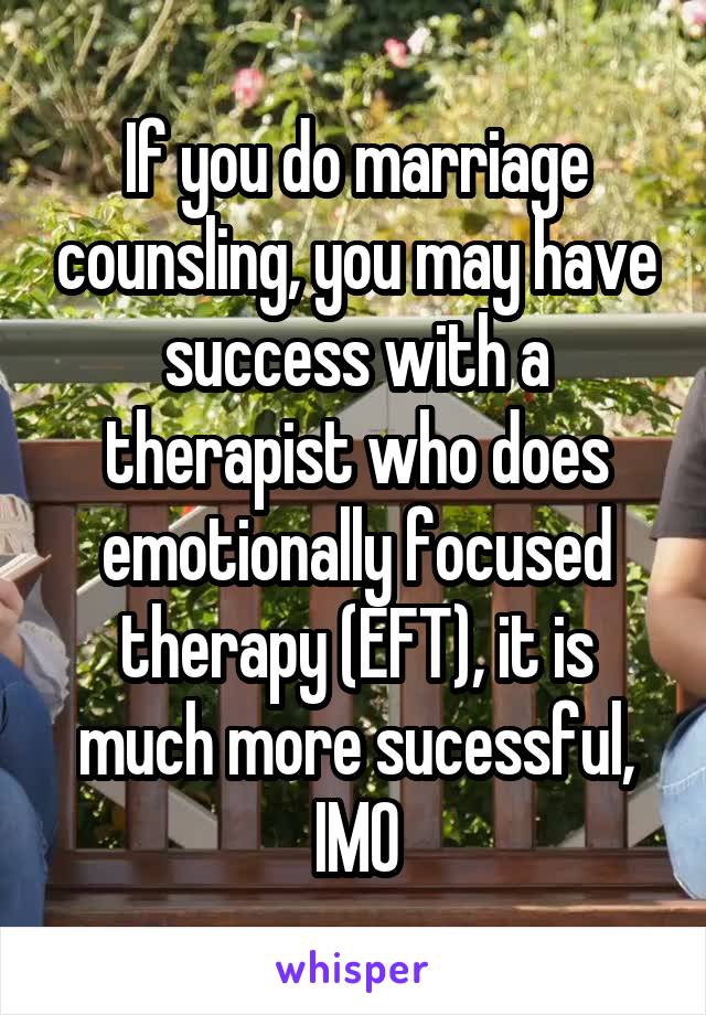 If you do marriage counsling, you may have success with a therapist who does emotionally focused therapy (EFT), it is much more sucessful, IMO