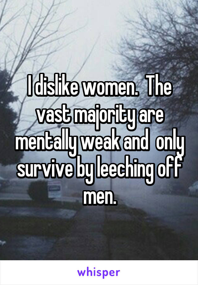 I dislike women.  The vast majority are mentally weak and  only survive by leeching off men.