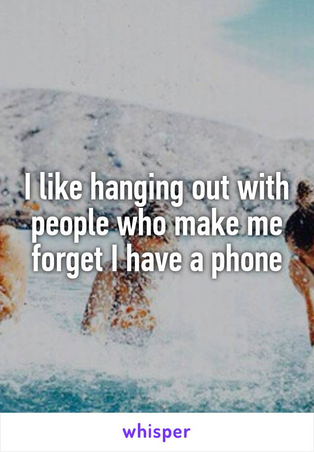I like hanging out with people who make me forget I have a phone