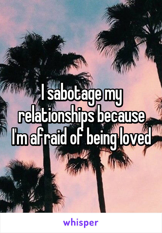 I sabotage my relationships because I'm afraid of being loved