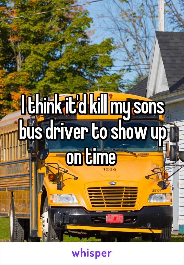 I think it'd kill my sons bus driver to show up on time 