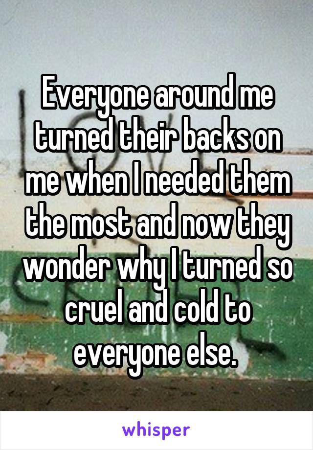 Everyone around me turned their backs on me when I needed them the most and now they wonder why I turned so cruel and cold to everyone else. 