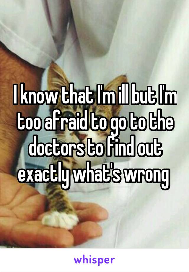 I know that I'm ill but I'm too afraid to go to the doctors to find out exactly what's wrong 