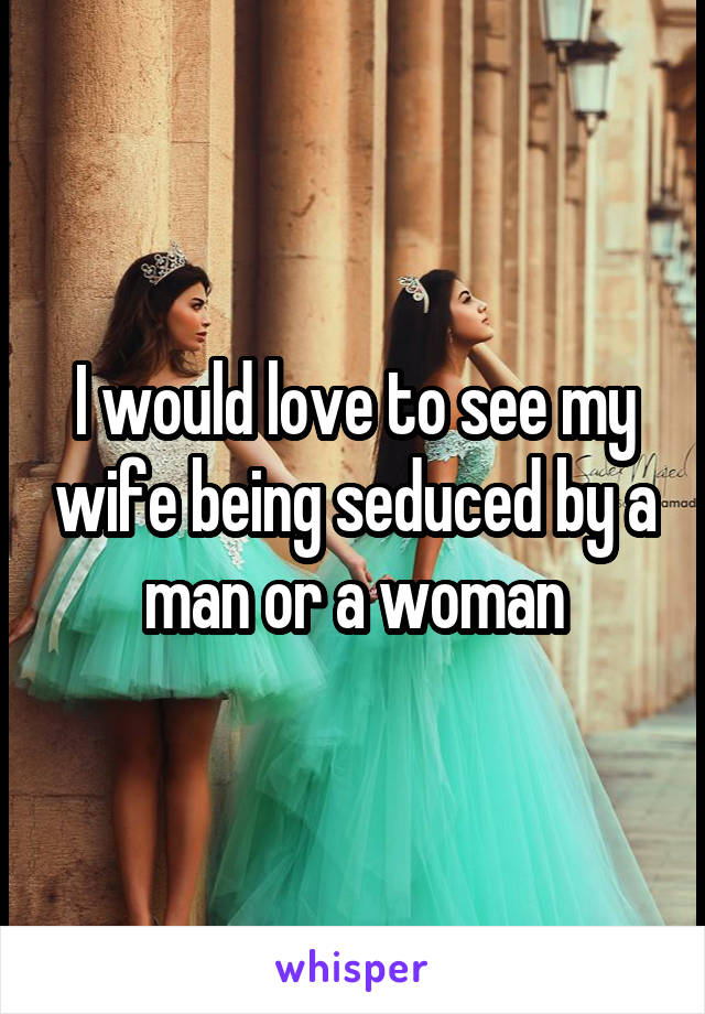 I would love to see my wife being seduced by a man or a woman
