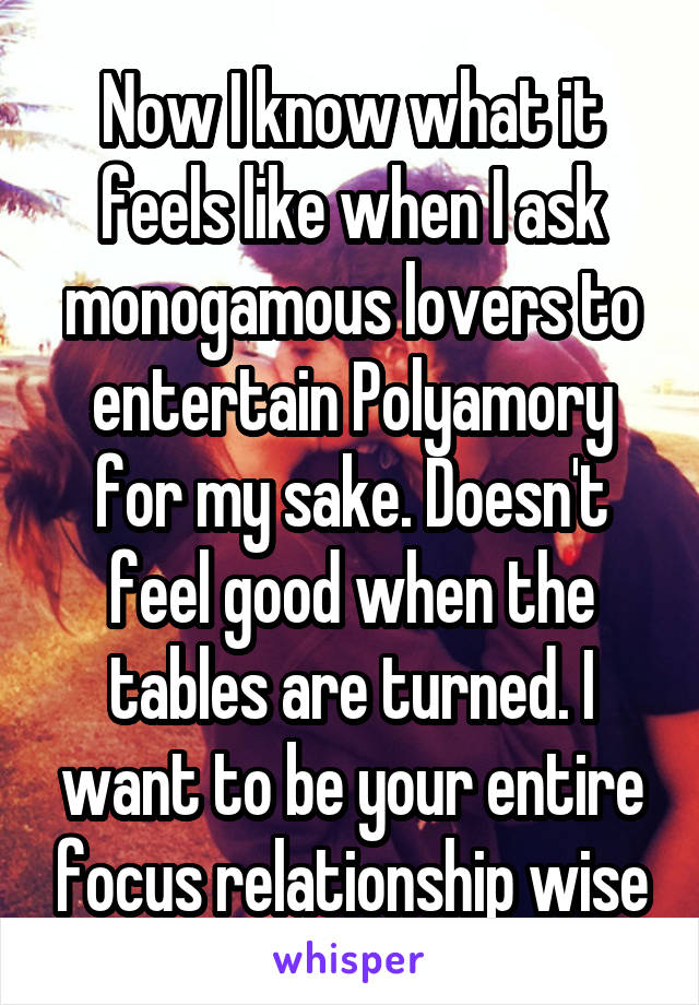 Now I know what it feels like when I ask monogamous lovers to entertain Polyamory for my sake. Doesn't feel good when the tables are turned. I want to be your entire focus relationship wise
