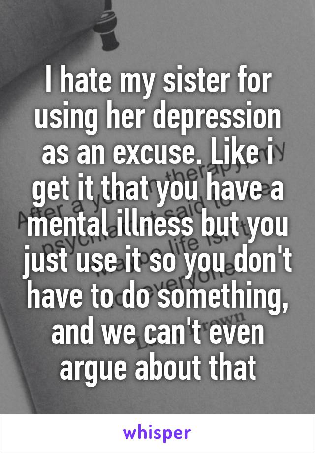 I hate my sister for using her depression as an excuse. Like i get it that you have a mental illness but you just use it so you don't have to do something, and we can't even argue about that