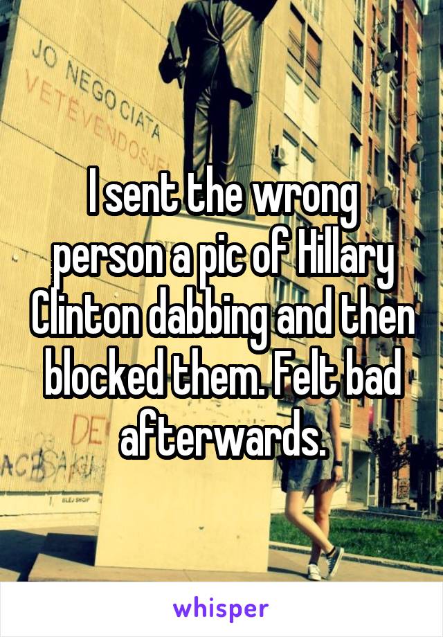 I sent the wrong person a pic of Hillary Clinton dabbing and then blocked them. Felt bad afterwards.