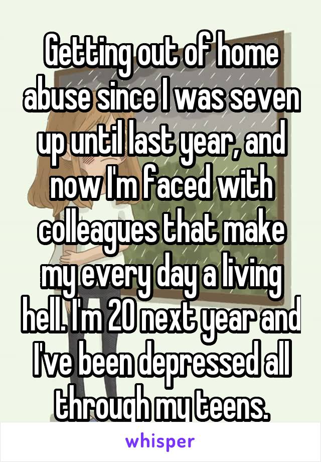 Getting out of home abuse since I was seven up until last year, and now I'm faced with colleagues that make my every day a living hell. I'm 20 next year and I've been depressed all through my teens.