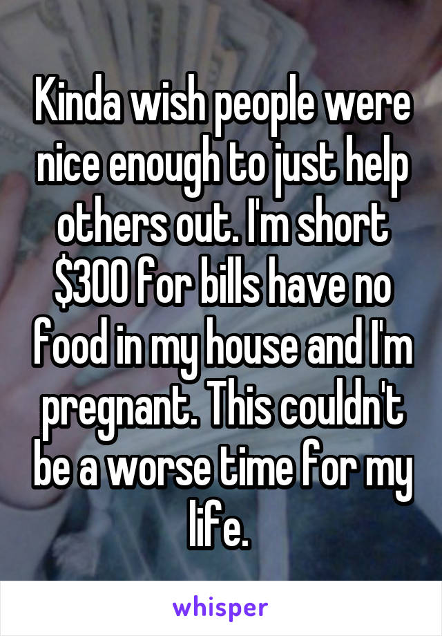 Kinda wish people were nice enough to just help others out. I'm short $300 for bills have no food in my house and I'm pregnant. This couldn't be a worse time for my life. 
