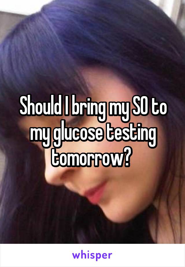Should I bring my SO to my glucose testing tomorrow? 