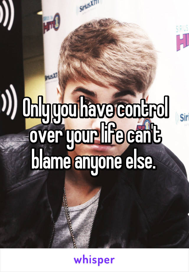 Only you have control over your life can't blame anyone else. 