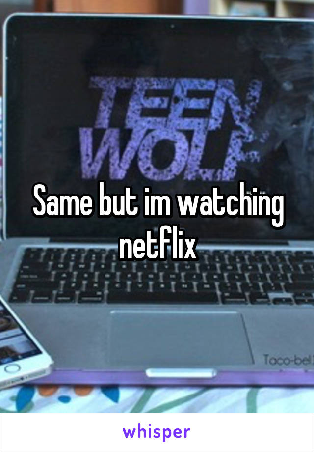 Same but im watching netflix