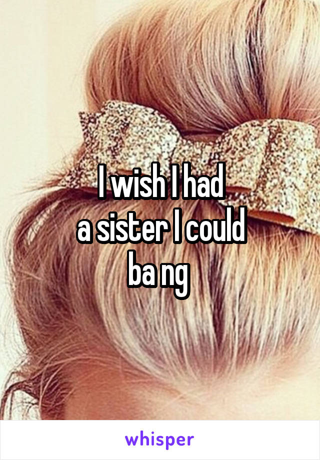 I wish I had
a sister I could
ba ng 