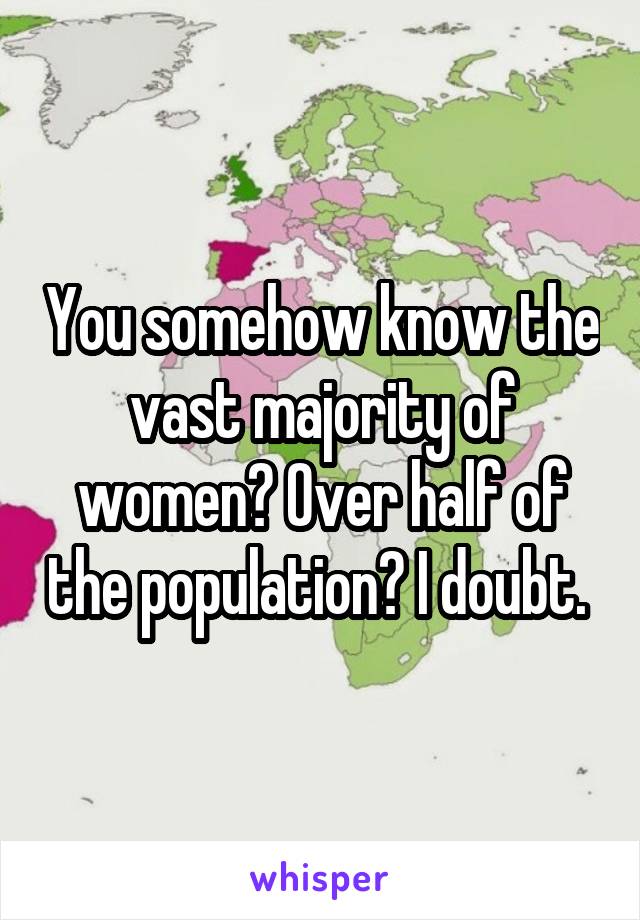 You somehow know the vast majority of women? Over half of the population? I doubt. 