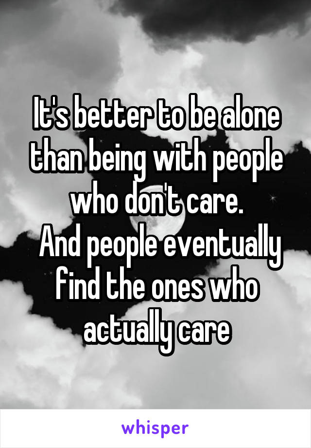 It's better to be alone than being with people who don't care.
 And people eventually find the ones who actually care