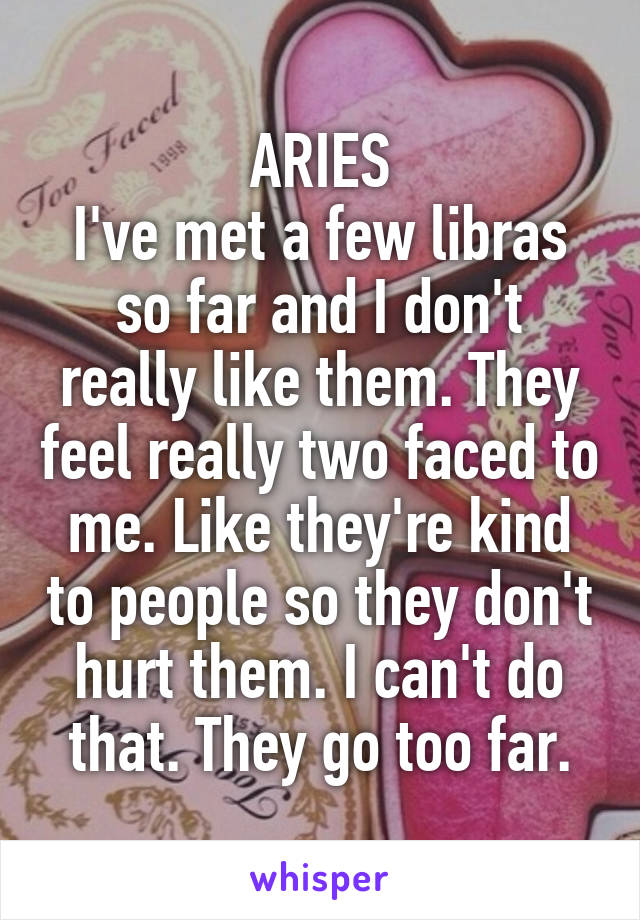 ARIES
I've met a few libras so far and I don't really like them. They feel really two faced to me. Like they're kind to people so they don't hurt them. I can't do that. They go too far.