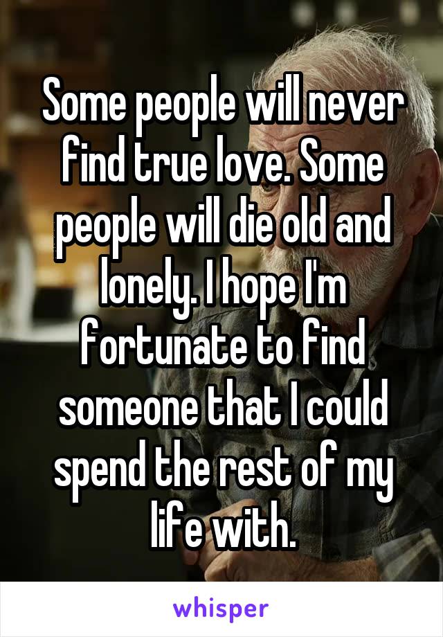 Some people will never find true love. Some people will die old and lonely. I hope I'm fortunate to find someone that I could spend the rest of my life with.