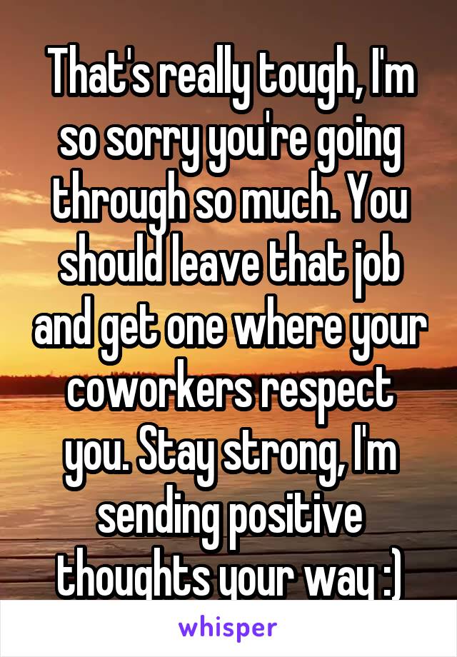 That's really tough, I'm so sorry you're going through so much. You should leave that job and get one where your coworkers respect you. Stay strong, I'm sending positive thoughts your way :)