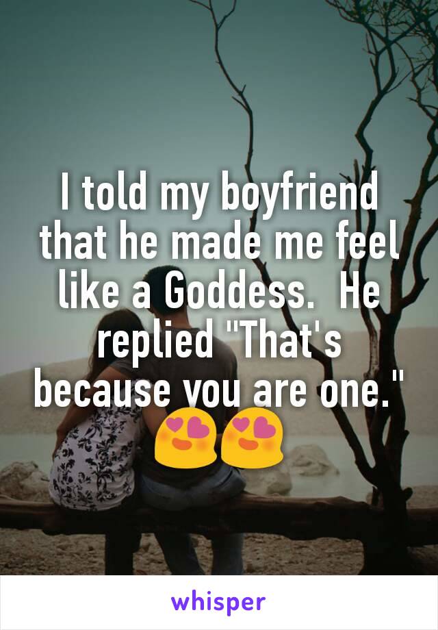 I told my boyfriend that he made me feel like a Goddess.  He replied "That's because you are one." 😍😍
