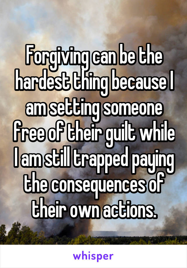 Forgiving can be the hardest thing because I am setting someone free of their guilt while I am still trapped paying the consequences of their own actions.