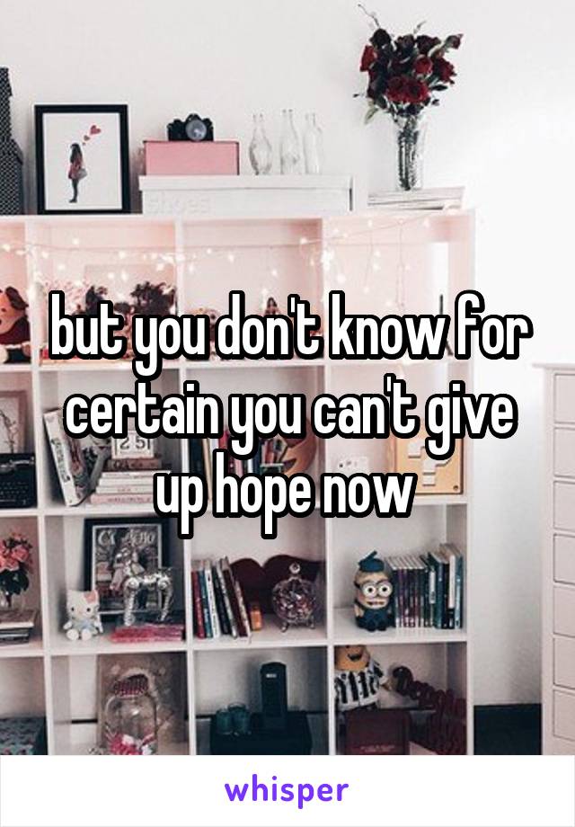 but you don't know for certain you can't give up hope now 