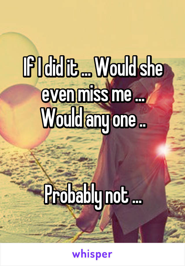 If I did it ... Would she even miss me ...
Would any one ..


Probably not ...