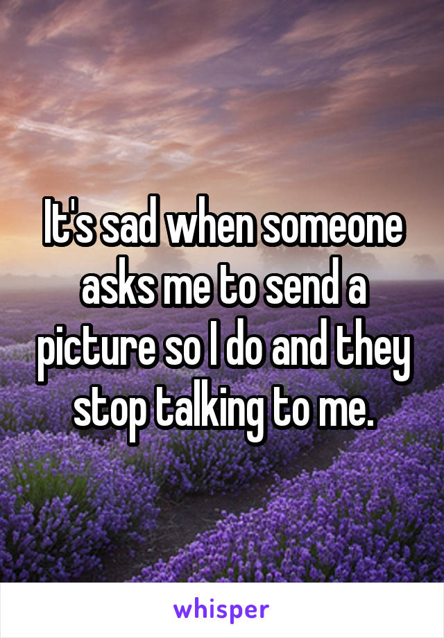 It's sad when someone asks me to send a picture so I do and they stop talking to me.