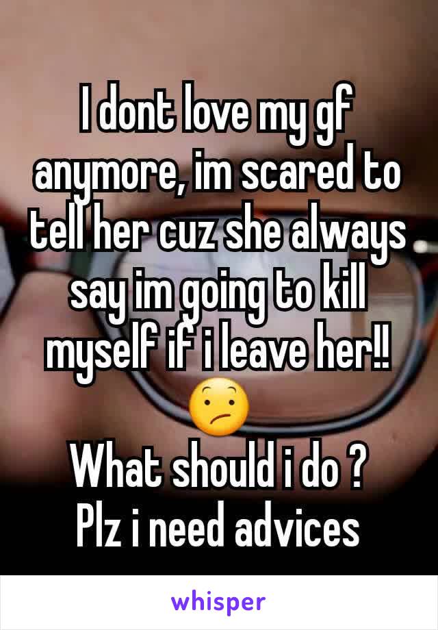 I dont love my gf anymore, im scared to tell her cuz she always say im going to kill myself if i leave her!!😕
What should i do ?
Plz i need advices