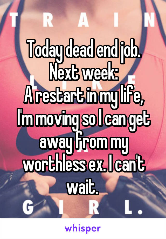 Today dead end job.
Next week:
A restart in my life, I'm moving so I can get away from my worthless ex. I can't wait. 