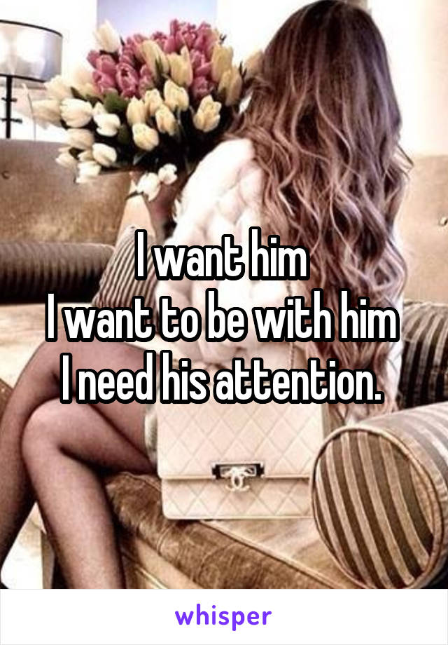 I want him 
I want to be with him 
I need his attention. 