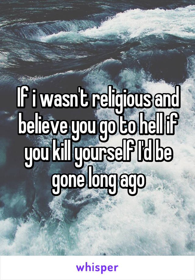 If i wasn't religious and believe you go to hell if you kill yourself I'd be gone long ago