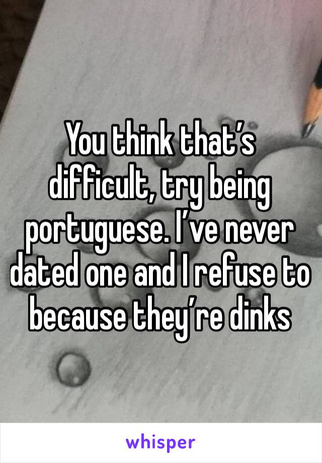 You think that’s difficult, try being portuguese. I’ve never dated one and I refuse to because they’re dinks