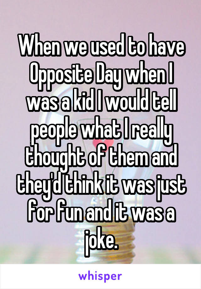 When we used to have Opposite Day when I was a kid I would tell people what I really thought of them and they'd think it was just for fun and it was a joke.