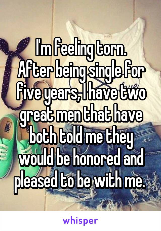 I'm feeling torn.
After being single for five years, I have two great men that have both told me they would be honored and pleased to be with me. 