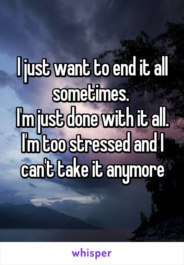 I just want to end it all sometimes. 
I'm just done with it all. I'm too stressed and I can't take it anymore
