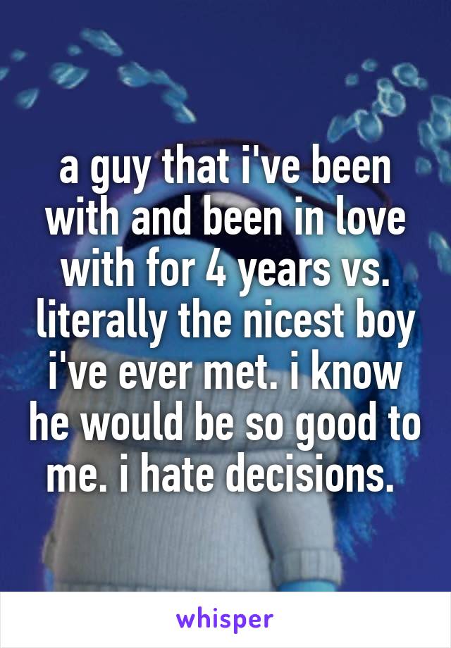 a guy that i've been with and been in love with for 4 years vs. literally the nicest boy i've ever met. i know he would be so good to me. i hate decisions. 