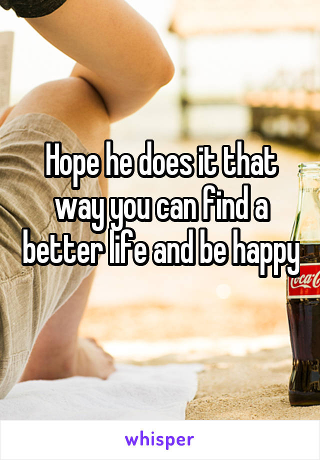 Hope he does it that way you can find a better life and be happy 