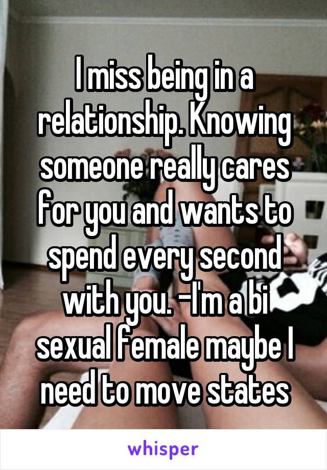 I miss being in a relationship. Knowing someone really cares for you and wants to spend every second with you. -I'm a bi sexual female maybe I need to move states