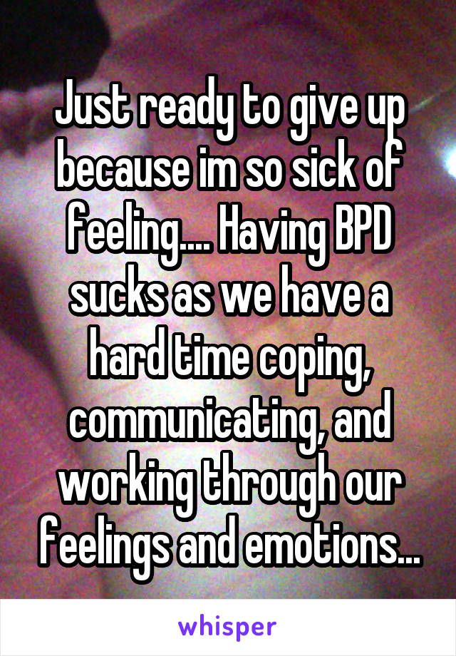 Just ready to give up because im so sick of feeling.... Having BPD sucks as we have a hard time coping, communicating, and working through our feelings and emotions...